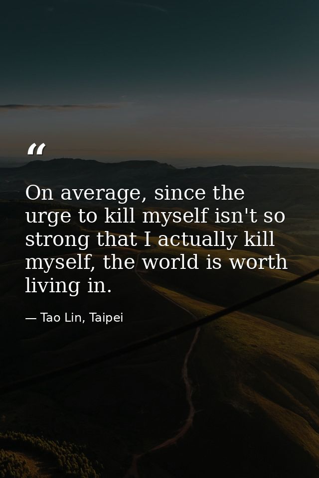 On average, since the urge to kill myself isn't so strong that I actually kill myself, the world is worth living in. — Tao Lin, Taipei
