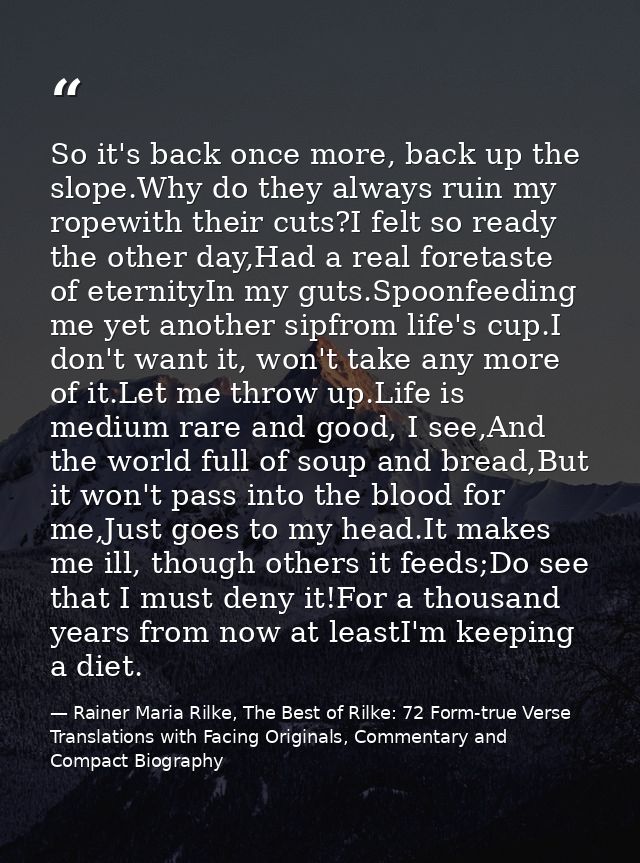 So it's back once more, back up the slope.Why do they always ruin my ropewith their cuts?I felt so ready the other day,H — Rainer Maria Rilke, The Best of Rilke: 72 Form-true Verse Translations with Facing Originals, Commentary and Compact Biography