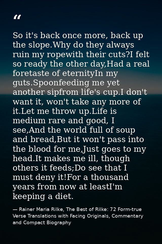 So it's back once more, back up the slope.Why do they always ruin my ropewith their cuts?I felt so ready the other day,H — Rainer Maria Rilke, The Best of Rilke: 72 Form-true Verse Translations with Facing Originals, Commentary and Compact Biography