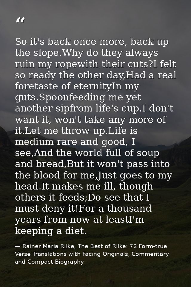 So it's back once more, back up the slope.Why do they always ruin my ropewith their cuts?I felt so ready the other day,H — Rainer Maria Rilke, The Best of Rilke: 72 Form-true Verse Translations with Facing Originals, Commentary and Compact Biography