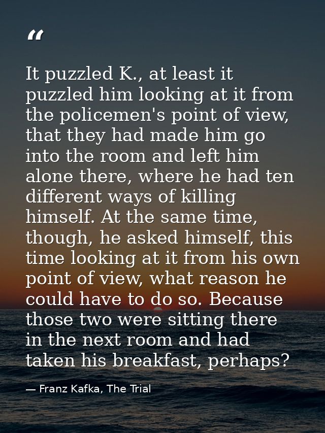 It puzzled K., at least it puzzled him looking at it from the policemen's point of view, that they had made him go into  — Franz Kafka, The Trial