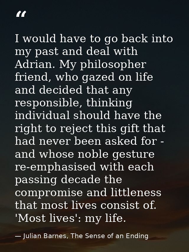 I would have to go back into my past and deal with Adrian. My philosopher friend, who gazed on life and decided that any — Julian Barnes, The Sense of an Ending