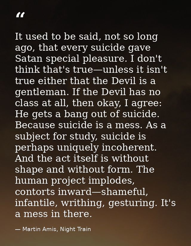 It used to be said, not so long ago, that every suicide gave Satan special pleasure. I don't think that's true—unless it — Martin Amis, Night Train