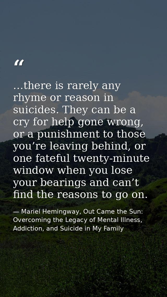 …there is rarely any rhyme or reason in suicides. They can be a cry for help gone wrong, or a punishment to those you’re — Mariel Hemingway, Out Came the Sun: Overcoming the Legacy of Mental Illness, Addiction, and Suicide in My Family