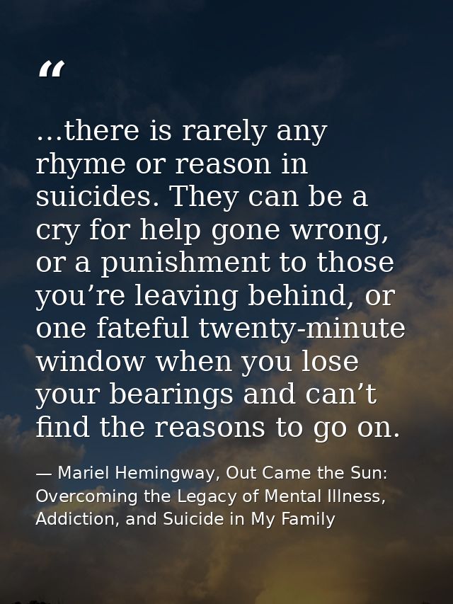 …there is rarely any rhyme or reason in suicides. They can be a cry for help gone wrong, or a punishment to those you’re — Mariel Hemingway, Out Came the Sun: Overcoming the Legacy of Mental Illness, Addiction, and Suicide in My Family
