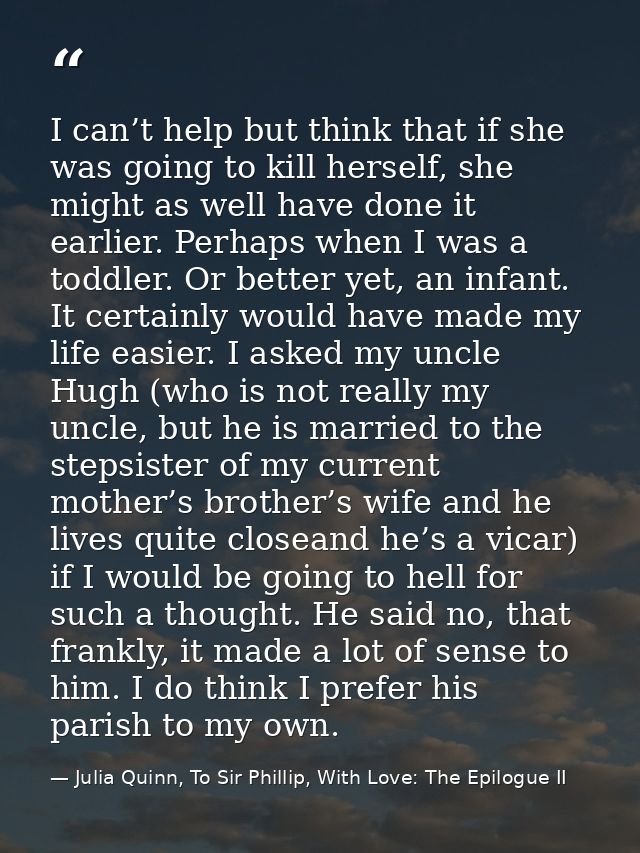 I can’t help but think that if she was going to kill herself, she might as well have done it earlier. Perhaps when I was — Julia Quinn, To Sir Phillip, With Love: The Epilogue II