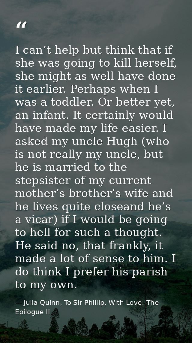 I can’t help but think that if she was going to kill herself, she might as well have done it earlier. Perhaps when I was — Julia Quinn, To Sir Phillip, With Love: The Epilogue II