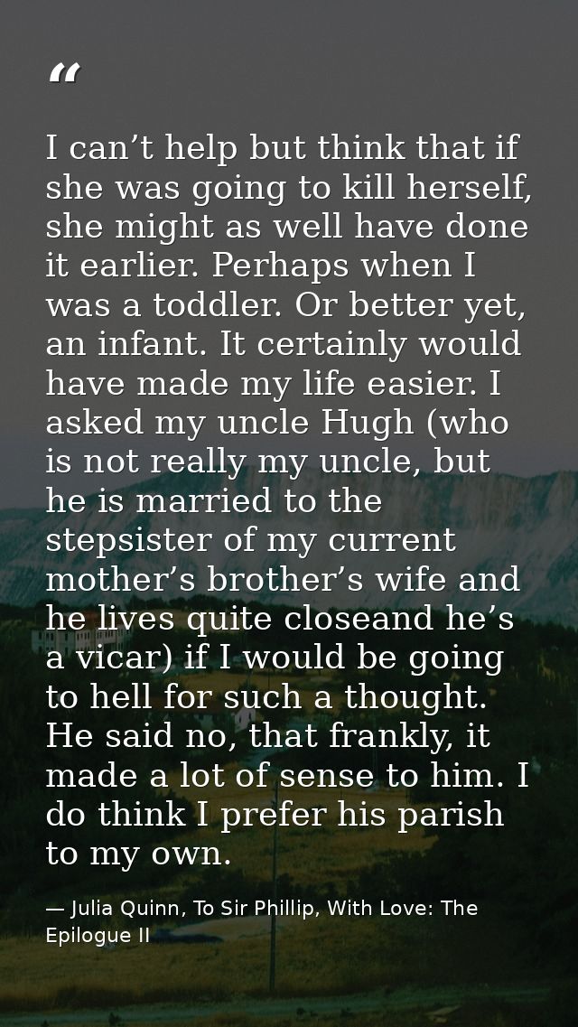 I can’t help but think that if she was going to kill herself, she might as well have done it earlier. Perhaps when I was — Julia Quinn, To Sir Phillip, With Love: The Epilogue II