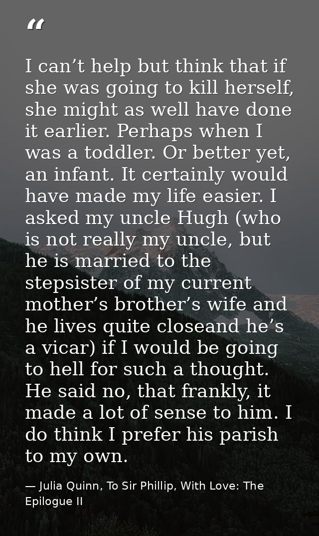 I can’t help but think that if she was going to kill herself, she might as well have done it earlier. Perhaps when I was — Julia Quinn, To Sir Phillip, With Love: The Epilogue II