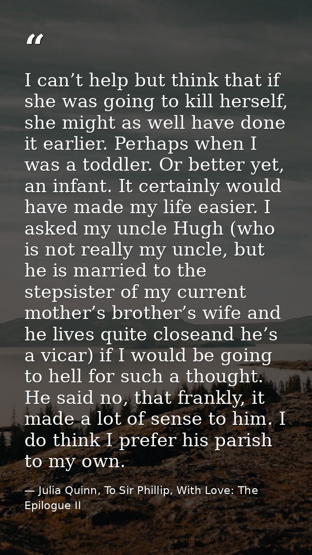 I can’t help but think that if she was going to kill herself, she might as well have done it earlier. Perhaps when I was — Julia Quinn, To Sir Phillip, With Love: The Epilogue II