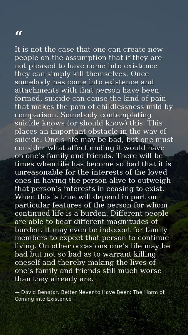 It is not the case that one can create new people on the assumption that if they are not pleased to have come into exist — David Benatar, Better Never to Have Been: The Harm of Coming into Existence