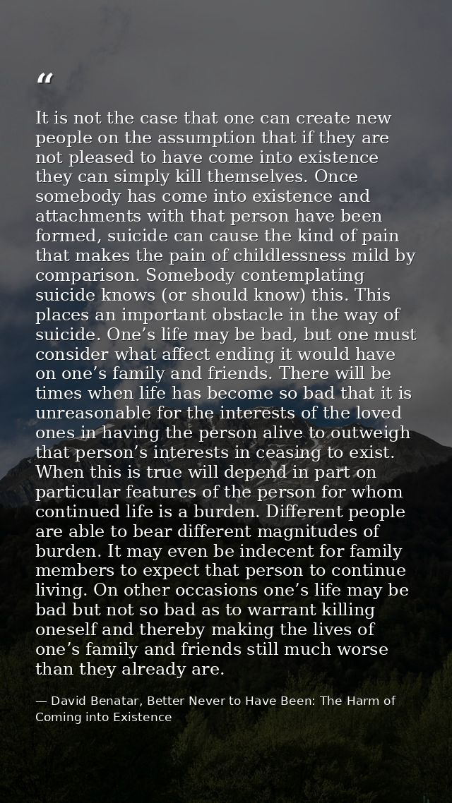 It is not the case that one can create new people on the assumption that if they are not pleased to have come into exist — David Benatar, Better Never to Have Been: The Harm of Coming into Existence