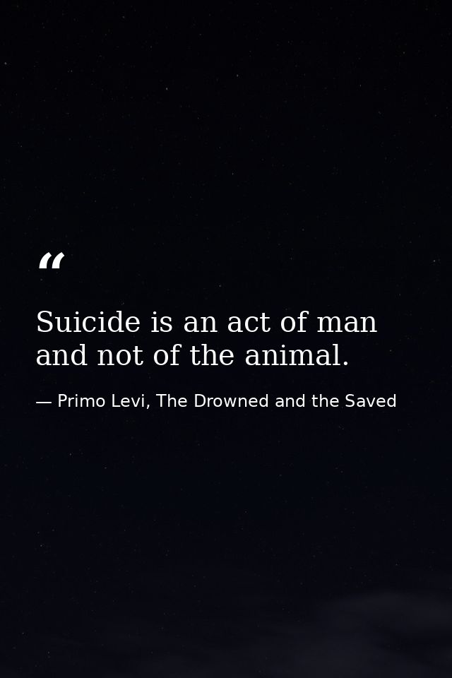 Suicide is an act of man and not of the animal. — Primo Levi, The Drowned and the Saved