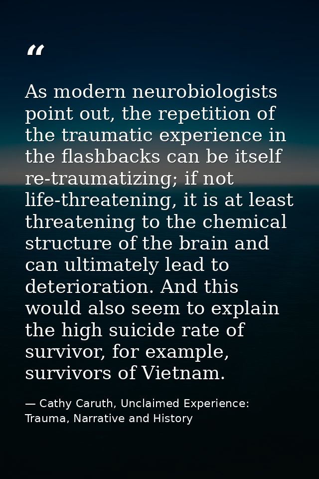 As modern neurobiologists point out, the repetition of the traumatic experience in the flashbacks can be itself re-traum — Cathy Caruth, Unclaimed Experience: Trauma, Narrative and History