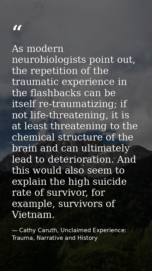 As modern neurobiologists point out, the repetition of the traumatic experience in the flashbacks can be itself re-traum — Cathy Caruth, Unclaimed Experience: Trauma, Narrative and History