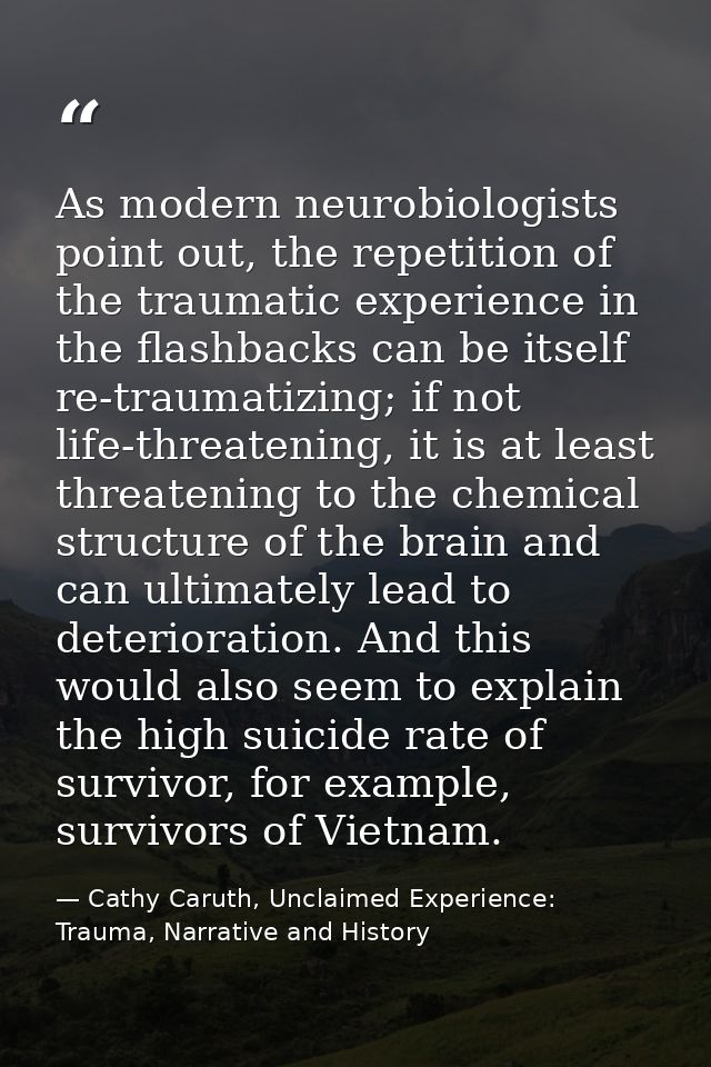 As modern neurobiologists point out, the repetition of the traumatic experience in the flashbacks can be itself re-traum — Cathy Caruth, Unclaimed Experience: Trauma, Narrative and History