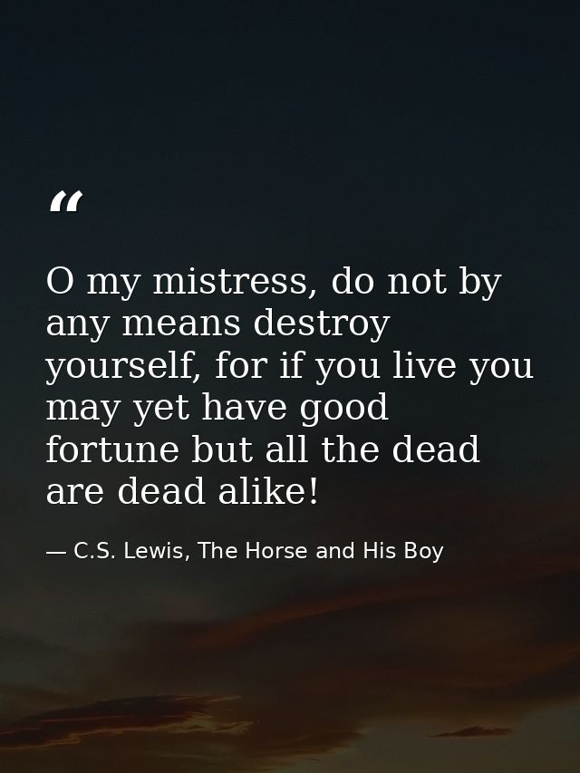 O my mistress, do not by any means destroy yourself, for if you live you may yet have good fortune but all the dead are  — C.S. Lewis, The Horse and His Boy