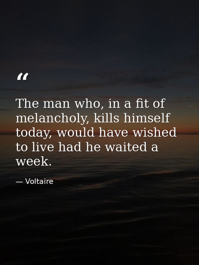 The man who, in a fit of melancholy, kills himself today, would have wished to live had he waited a week. — Voltaire