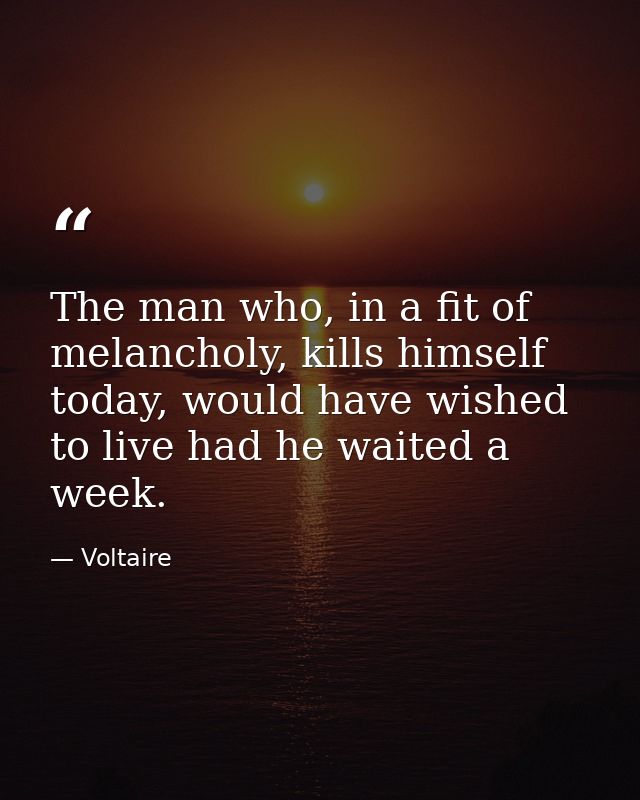 The man who, in a fit of melancholy, kills himself today, would have wished to live had he waited a week. — Voltaire