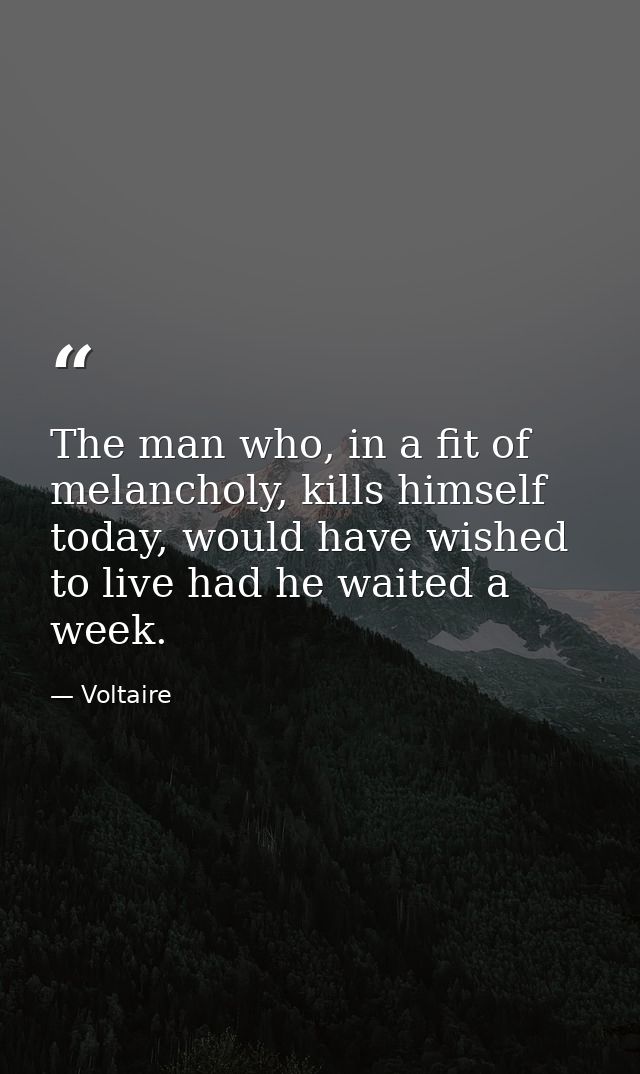 The man who, in a fit of melancholy, kills himself today, would have wished to live had he waited a week. — Voltaire