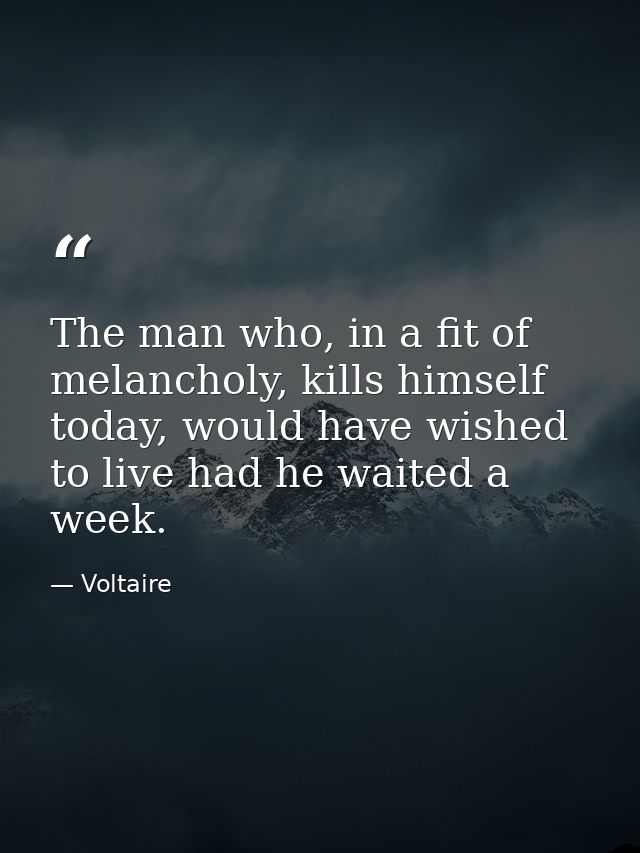 The man who, in a fit of melancholy, kills himself today, would have wished to live had he waited a week. — Voltaire