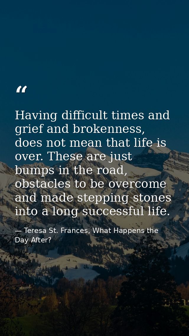 Having difficult times and grief and brokenness, does not mean that life is over. These are just bumps in the road, obst — Teresa St. Frances, What Happens the Day After?