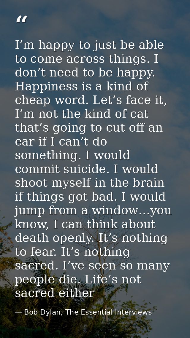 I’m happy to just be able to come across things. I don’t need to be happy. Happiness is a kind of cheap word. Let’s face — Bob Dylan, The Essential Interviews