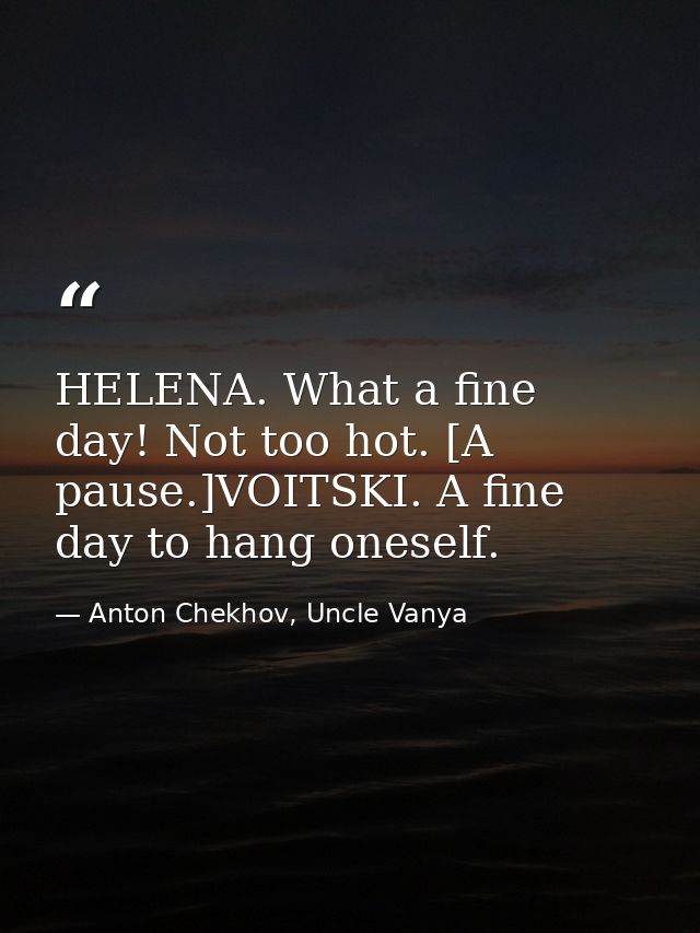 HELENA. What a fine day! Not too hot. [A pause.]VOITSKI. A fine day to hang oneself. — Anton Chekhov, Uncle Vanya
