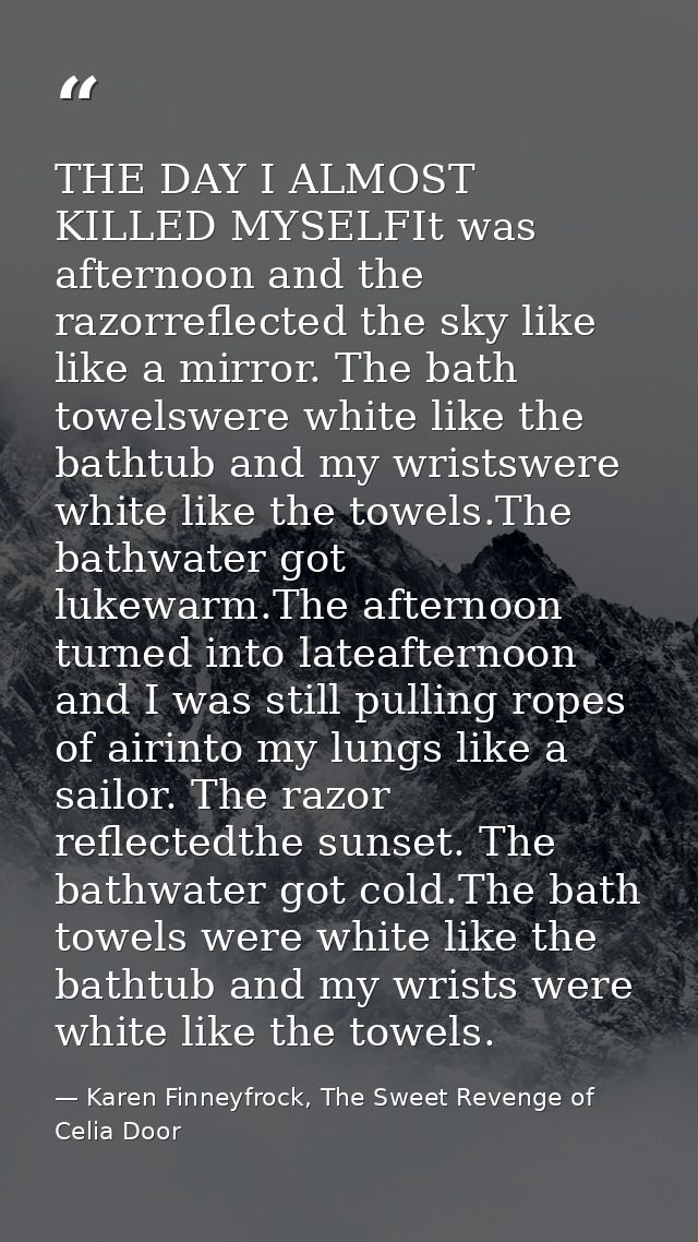 THE DAY I ALMOST KILLED MYSELFIt was afternoon and the razorreflected the sky like like a mirror. The bath towelswere wh — Karen Finneyfrock, The Sweet Revenge of Celia Door