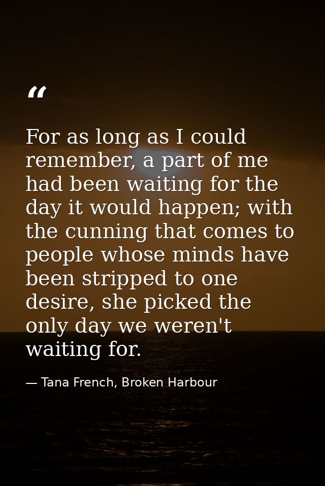For as long as I could remember, a part of me had been waiting for the day it would happen; with the cunning that comes  — Tana French, Broken Harbour