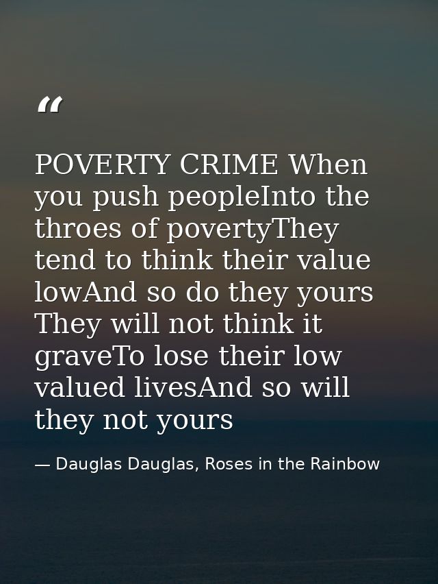 POVERTY CRIME When you push peopleInto the throes of povertyThey tend to think their value lowAnd so do they yours They  — Dauglas Dauglas, Roses in the Rainbow