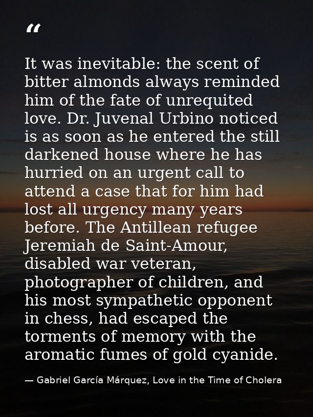 It was inevitable: the scent of bitter almonds always reminded him of the fate of unrequited love. Dr. Juvenal Urbino no — Gabriel García Márquez, Love in the Time of Cholera