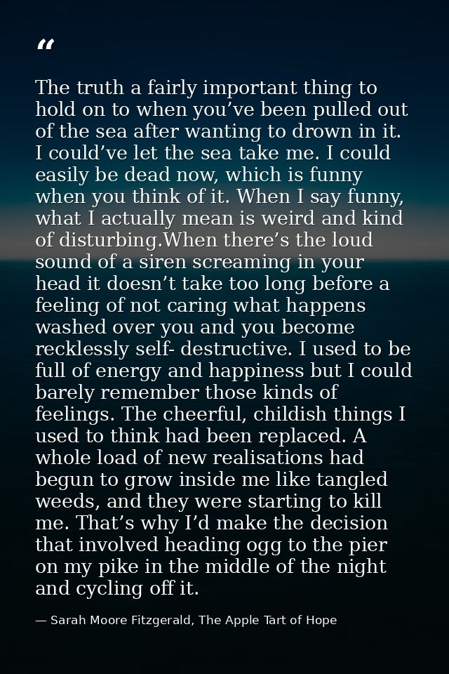 The truth a fairly important thing to hold on to when you’ve been pulled out of the sea after wanting to drown in it. I  — Sarah Moore Fitzgerald, The Apple Tart of Hope