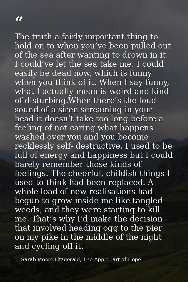 The truth a fairly important thing to hold on to when you’ve been pulled out of the sea after wanting to drown in it. I  — Sarah Moore Fitzgerald, The Apple Tart of Hope