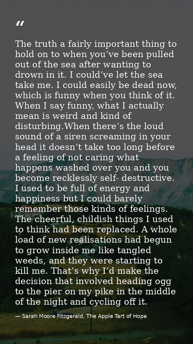 The truth a fairly important thing to hold on to when you’ve been pulled out of the sea after wanting to drown in it. I  — Sarah Moore Fitzgerald, The Apple Tart of Hope