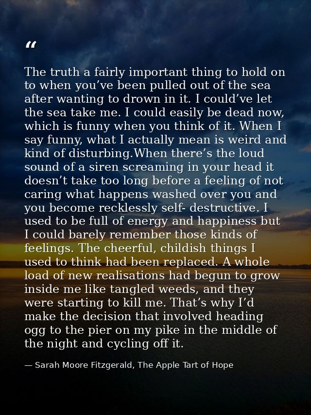 The truth a fairly important thing to hold on to when you’ve been pulled out of the sea after wanting to drown in it. I  — Sarah Moore Fitzgerald, The Apple Tart of Hope