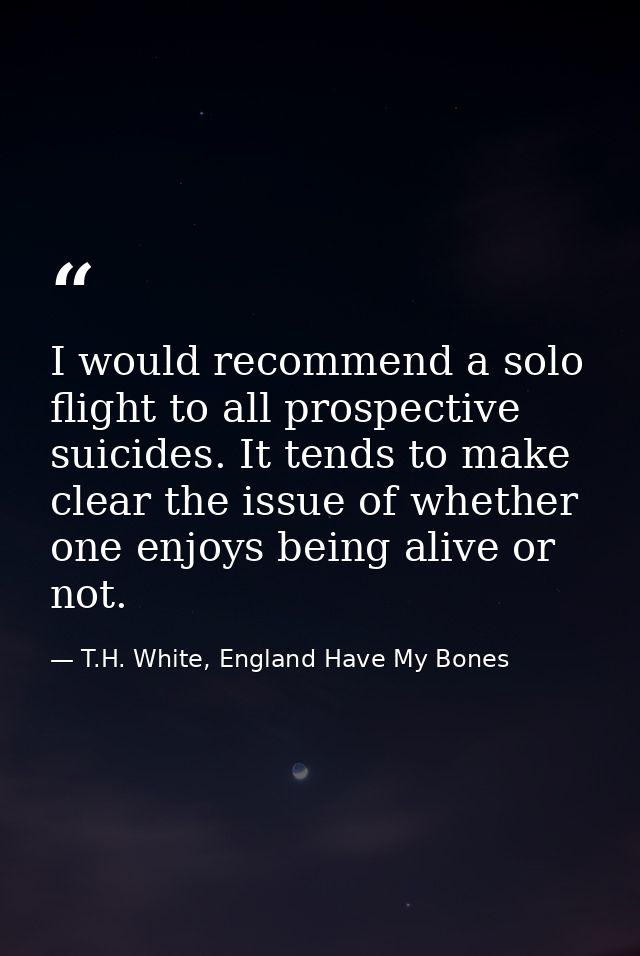 I would recommend a solo flight to all prospective suicides. It tends to make clear the issue of whether one enjoys bein — T.H. White, England Have My Bones