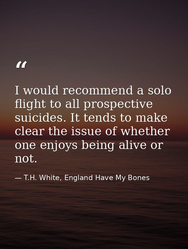 I would recommend a solo flight to all prospective suicides. It tends to make clear the issue of whether one enjoys bein — T.H. White, England Have My Bones