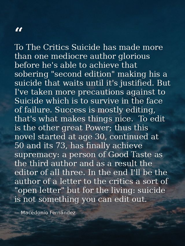 To The Critics Suicide has made more than one mediocre author glorious before he's able to achieve that sobering "second — Macedonio Fernández
