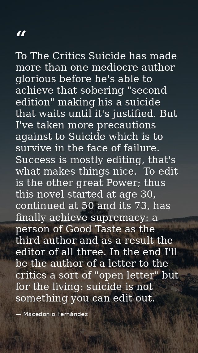 To The Critics Suicide has made more than one mediocre author glorious before he's able to achieve that sobering "second — Macedonio Fernández