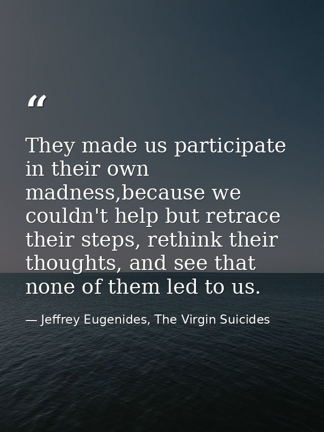 They made us participate in their own madness,because we couldn't help but retrace their steps, rethink their thoughts,  — Jeffrey Eugenides, The Virgin Suicides