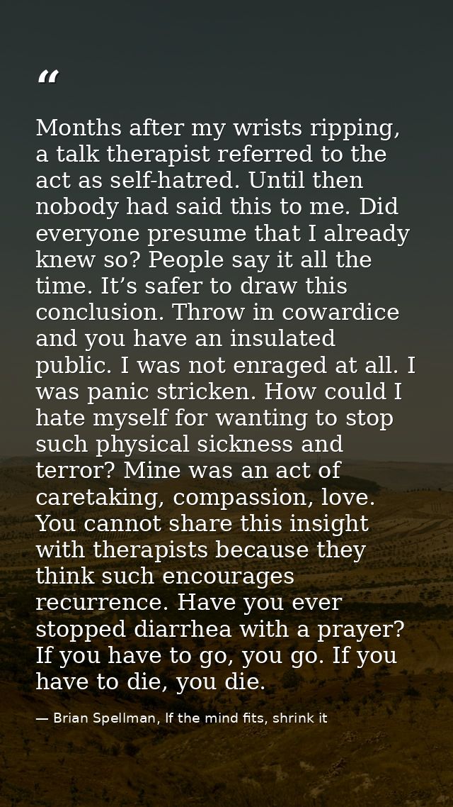 Months after my wrists ripping, a talk therapist referred to the act as self-hatred. Until then nobody had said this to  — Brian Spellman, If the mind fits, shrink it