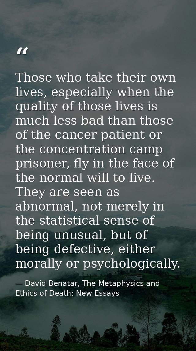 Those who take their own lives, especially when the quality of those lives is much less bad than those of the cancer pat — David Benatar, The Metaphysics and Ethics of Death: New Essays