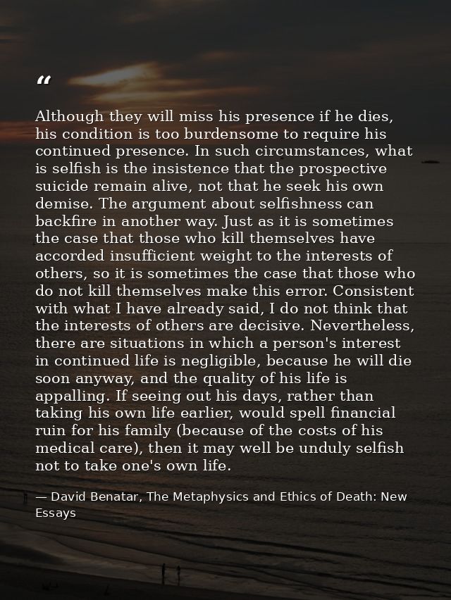 Although they will miss his presence if he dies, his condition is too burdensome to require his continued presence. In s — David Benatar, The Metaphysics and Ethics of Death: New Essays