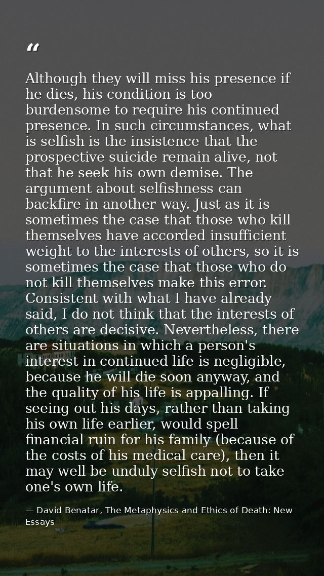 Although they will miss his presence if he dies, his condition is too burdensome to require his continued presence. In s — David Benatar, The Metaphysics and Ethics of Death: New Essays