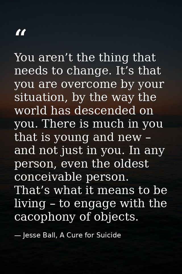 You aren’t the thing that needs to change. It’s that you are overcome by your situation, by the way the world has descen — Jesse Ball, A Cure for Suicide