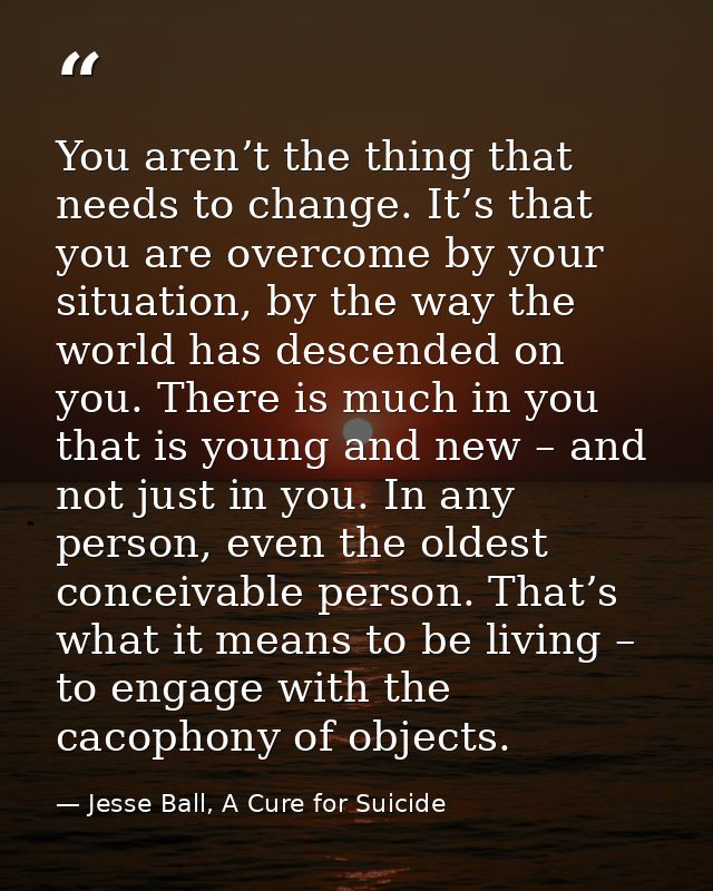 You aren’t the thing that needs to change. It’s that you are overcome by your situation, by the way the world has descen — Jesse Ball, A Cure for Suicide