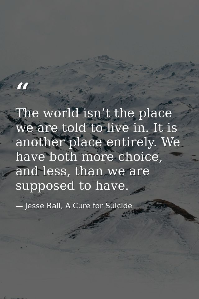 The world isn’t the place we are told to live in. It is another place entirely. We have both more choice, and less, than — Jesse Ball, A Cure for Suicide
