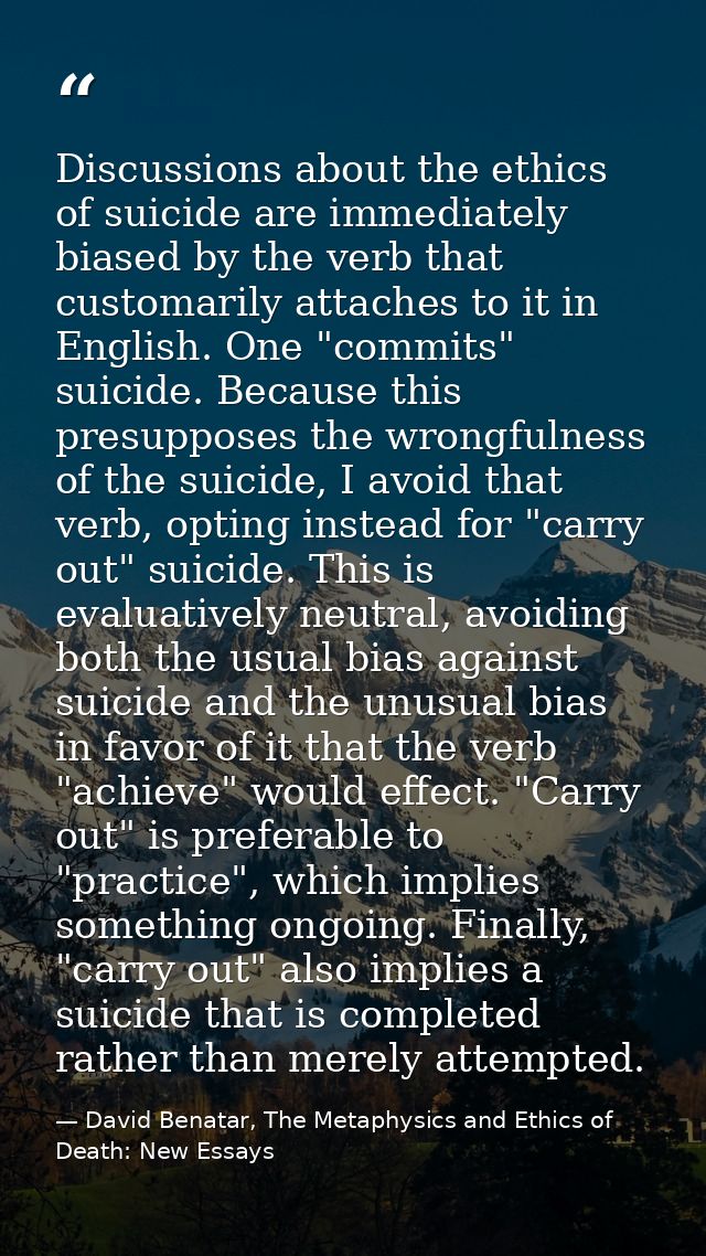 Discussions about the ethics of suicide are immediately biased by the verb that customarily attaches to it in English. O — David Benatar, The Metaphysics and Ethics of Death: New Essays