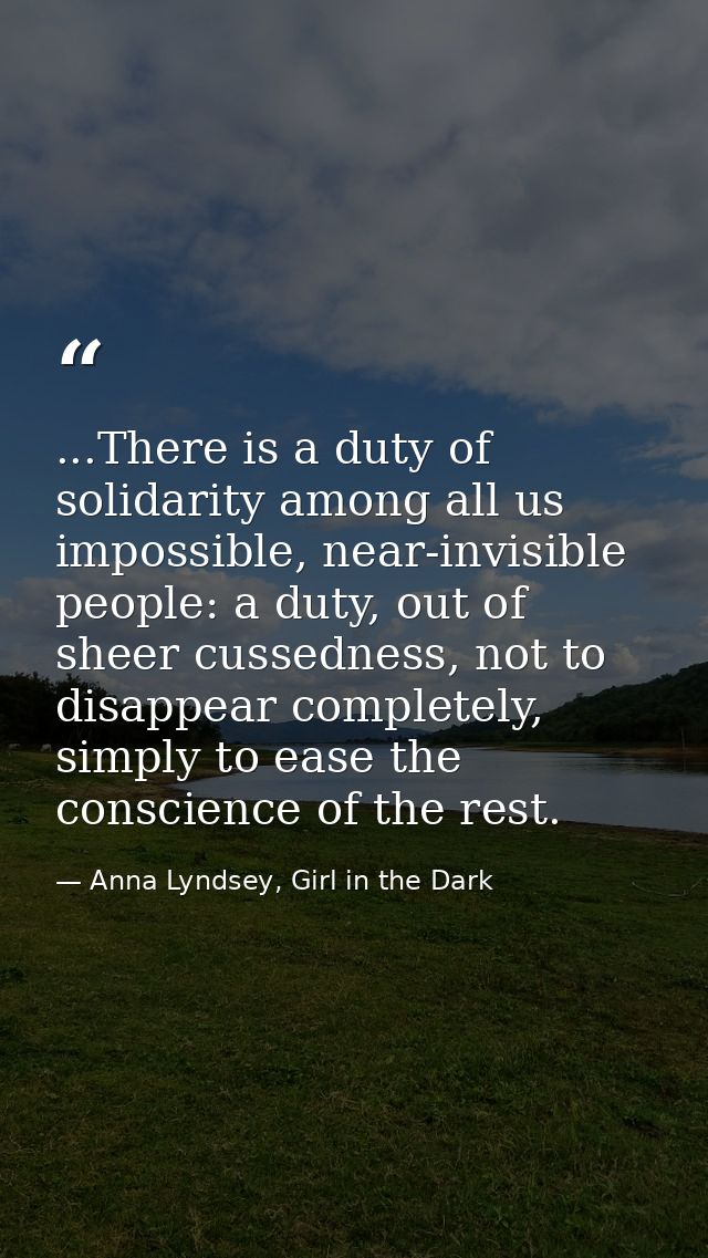 ...There is a duty of solidarity among all us impossible, near-invisible people: a duty, out of sheer cussedness, not to — Anna Lyndsey, Girl in the Dark